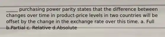 _____ purchasing power parity states that the difference between changes over time in product-price levels in two countries will be offset by the change in the exchange rate over this time. a. Full b.Partial c. Relative d.Absolute