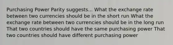 Purchasing Power Parity suggests... What the exchange rate between two currencies should be in the short run What the exchange rate between two currencies should be in the long run That two countries should have the same purchasing power That two countries should have different purchasing power