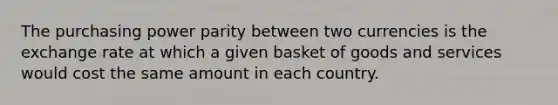 The purchasing power parity between two currencies is the exchange rate at which a given basket of goods and services would cost the same amount in each country.