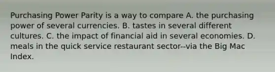 Purchasing Power Parity is a way to compare A. the purchasing power of several currencies. B. tastes in several different cultures. C. the impact of financial aid in several economies. D. meals in the quick service restaurant sector--via the Big Mac Index.