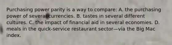 Purchasing power parity is a way to compare: A. the purchasing power of several currencies. B. tastes in several different cultures. C. the impact of financial aid in several economies. D. meals in the quick-service restaurant sector—via the Big Mac index.