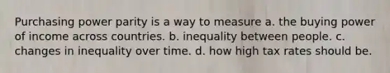 Purchasing power parity is a way to measure a. the buying power of income across countries. b. inequality between people. c. changes in inequality over time. d. how high tax rates should be.