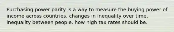 Purchasing power parity is a way to measure the buying power of income across countries. changes in inequality over time. inequality between people. how high tax rates should be.