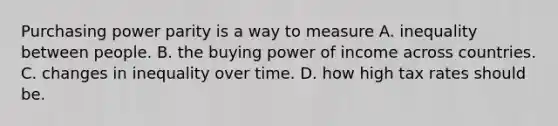 Purchasing power parity is a way to measure A. inequality between people. B. the buying power of income across countries. C. changes in inequality over time. D. how high tax rates should be.