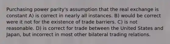 Purchasing power parity's assumption that the real exchange is constant A) is correct in nearly all instances. B) would be correct were it not for the existence of trade barriers. C) is not reasonable. D) is correct for trade between the United States and Japan, but incorrect in most other bilateral trading relations.