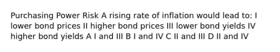 Purchasing Power Risk A rising rate of inflation would lead to: I lower bond prices II higher bond prices III lower bond yields IV higher bond yields A I and III B I and IV C II and III D II and IV