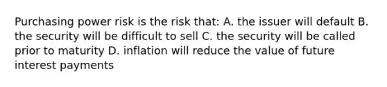 Purchasing power risk is the risk that: A. the issuer will default B. the security will be difficult to sell C. the security will be called prior to maturity D. inflation will reduce the value of future interest payments