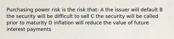 Purchasing power risk is the risk that: A the issuer will default B the security will be difficult to sell C the security will be called prior to maturity D inflation will reduce the value of future interest payments