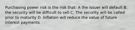 Purchasing power risk is the risk that: A the issuer will default B. the security will be difficult to sell C. The security will be called prior to maturity D. Inflation will reduce the value of future interest payments