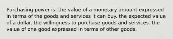 Purchasing power is: the value of a monetary amount expressed in terms of the goods and services it can buy. the expected value of a dollar. the willingness to purchase goods and services. the value of one good expressed in terms of other goods.