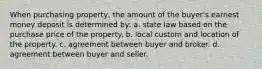 When purchasing property, the amount of the buyer's earnest money deposit is determined by: a. state law based on the purchase price of the property. b. local custom and location of the property. c. agreement between buyer and broker. d. agreement between buyer and seller.