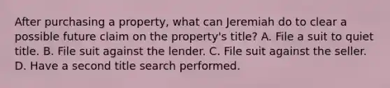 After purchasing a property, what can Jeremiah do to clear a possible future claim on the property's title? A. File a suit to quiet title. B. File suit against the lender. C. File suit against the seller. D. Have a second title search performed.