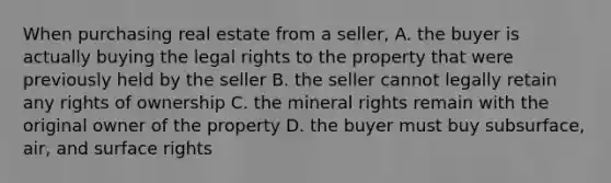 When purchasing real estate from a seller, A. the buyer is actually buying the legal rights to the property that were previously held by the seller B. the seller cannot legally retain any rights of ownership C. the mineral rights remain with the original owner of the property D. the buyer must buy subsurface, air, and surface rights