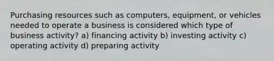 Purchasing resources such as computers, equipment, or vehicles needed to operate a business is considered which type of business activity? a) financing activity b) investing activity c) operating activity d) preparing activity