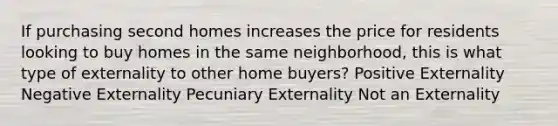 If purchasing second homes increases the price for residents looking to buy homes in the same neighborhood, this is what type of externality to other home buyers? Positive Externality Negative Externality Pecuniary Externality Not an Externality