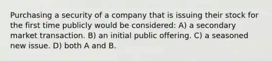 Purchasing a security of a company that is issuing their stock for the first time publicly would be considered: A) a secondary market transaction. B) an initial public offering. C) a seasoned new issue. D) both A and B.