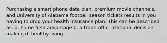 Purchasing a smart phone data plan, premium movie channels, and University of Alabama football season tickets results in you having to drop your health insurance plan. This can be described as: a. home field advantage b. a trade-off c. irrational decision making d. healthy living