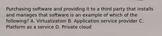 Purchasing software and providing it to a third party that installs and manages that software is an example of which of the following? A. Virtualization B. Application service provider C. Platform as a service D. Private cloud