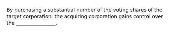 By purchasing a substantial number of the voting shares of the target corporation, the acquiring corporation gains control over the ________________.