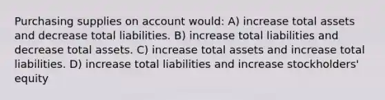 Purchasing supplies on account would: A) increase total assets and decrease total liabilities. B) increase total liabilities and decrease total assets. C) increase total assets and increase total liabilities. D) increase total liabilities and increase stockholders' equity