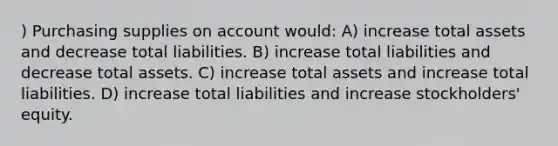 ) Purchasing supplies on account would: A) increase total assets and decrease total liabilities. B) increase total liabilities and decrease total assets. C) increase total assets and increase total liabilities. D) increase total liabilities and increase stockholders' equity.