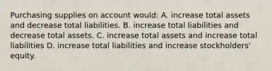 Purchasing supplies on account would: A. increase total assets and decrease total liabilities. B. increase total liabilities and decrease total assets. C. increase total assets and increase total liabilities D. increase total liabilities and increase stockholders' equity.