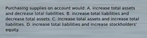 Purchasing supplies on account would: A. increase total assets and decrease total liabilities. B. increase total liabilities and decrease total assets. C. increase total assets and increase total liabilities. D. increase total liabilities and increase stockholders' equity.