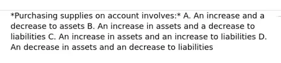 *Purchasing supplies on account involves:* A. An increase and a decrease to assets B. An increase in assets and a decrease to liabilities C. An increase in assets and an increase to liabilities D. An decrease in assets and an decrease to liabilities