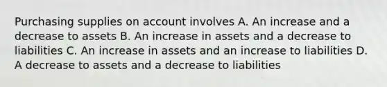 Purchasing supplies on account involves A. An increase and a decrease to assets B. An increase in assets and a decrease to liabilities C. An increase in assets and an increase to liabilities D. A decrease to assets and a decrease to liabilities