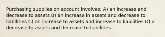 Purchasing supplies on account involves: A) an increase and decrease to assets B) an increase in assets and decrease to liabilities C) an increase to assets and increase to liabilities D) a decrease to assets and decrease to liabilities