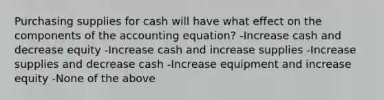 Purchasing supplies for cash will have what effect on the components of the accounting equation? -Increase cash and decrease equity -Increase cash and increase supplies -Increase supplies and decrease cash -Increase equipment and increase equity -None of the above