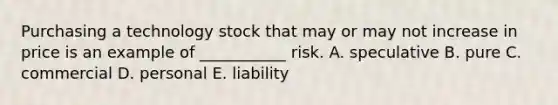 Purchasing a technology stock that may or may not increase in price is an example of ___________ risk. A. speculative B. pure C. commercial D. personal E. liability