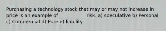 Purchasing a technology stock that may or may not increase in price is an example of ___________ risk. a) speculative b) Personal c) Commercial d) Pure e) liability