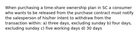 When purchasing a time-share ownership plan in SC a consumer who wants to be released from the purchase contract must notify the salesperson of his/her intent to withdraw from the transaction within: a) three days, excluding sunday b) four days, excluding sunday c) five working days d) 30 days