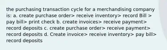 the purchasing transaction cycle for a merchandising company is: a. create purchase order> receive inventory> record Bill > pay bill> print check b. create invoices> receive payment> record deposits c. create purchase order> receive payment> record deposits d. Create invoice> receive inventory> pay bill> record deposits