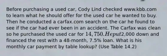 Before purchasing a used car, Cody Lind checked www.kbb.com to learn what he should offer for the used car he wanted to buy. Then he conducted a carfax.com search on the car he found to see if the car had ever been in an accident. The Carfax was clean so he purchased the used car for 14,750. He put2,000 down and financed the rest with a 48-month, 7.5% loan. What is his monthly car payment by table lookup? (Use Table 14.2)