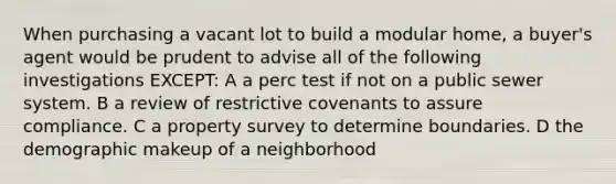 When purchasing a vacant lot to build a modular home, a buyer's agent would be prudent to advise all of the following investigations EXCEPT: A a perc test if not on a public sewer system. B a review of restrictive covenants to assure compliance. C a property survey to determine boundaries. D the demographic makeup of a neighborhood