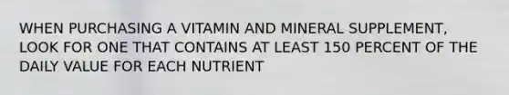 WHEN PURCHASING A VITAMIN AND MINERAL SUPPLEMENT, LOOK FOR ONE THAT CONTAINS AT LEAST 150 PERCENT OF THE DAILY VALUE FOR EACH NUTRIENT