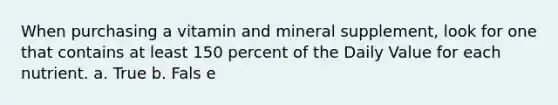 When purchasing a vitamin and mineral supplement, look for one that contains at least 150 percent of the Daily Value for each nutrient. a. True b. Fals e