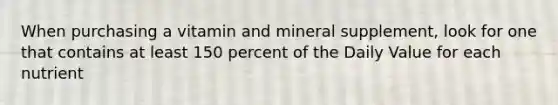When purchasing a vitamin and mineral supplement, look for one that contains at least 150 percent of the Daily Value for each nutrient