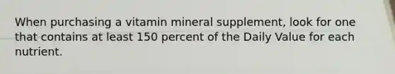 When purchasing a vitamin mineral supplement, look for one that contains at least 150 percent of the Daily Value for each nutrient.