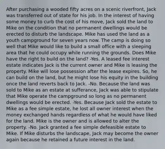 After purchasing a wooded fifty acres on a scenic riverfront, Jack was transferred out of state for his job. In the interest of having some money to curb the cost of his move, Jack sold the land to Mike on the condition that no permanent dwellings would be erected to disturb the landscape. Mike has used the land as a youth campground for seven years now. The camp is doing so well that Mike would like to build a small office with a sleeping area that he could occupy while running the grounds. Does Mike have the right to build on the land? -Yes. A leased fee interest estate indicates Jack is the current owner and Mike is leasing the property. Mike will lose possession after the lease expires. So, he can build on the land, but he might lose his equity in the building once the land reverts back to Jack. -No. Because the land was sold to Mike as an estate at sufferance, Jack was able to stipulate that Mike operate the campground so long as no permanent dwellings would be erected. -Yes. Because Jack sold the estate to Mike as a fee simple estate, he lost all owner interest when the money exchanged hands regardless of what he would have liked for the land. Mike is the owner and is allowed to alter the property. -No. Jack granted a fee simple defeasible estate to Mike. If Mike disturbs the landscape, Jack may become the owner again because he retained a future interest in the land.