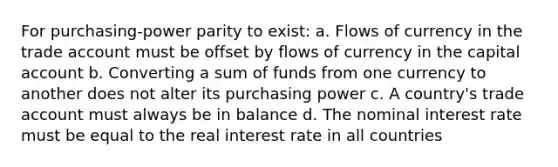 For purchasing-power parity to exist: a. Flows of currency in the trade account must be offset by flows of currency in the capital account b. Converting a sum of funds from one currency to another does not alter its purchasing power c. A country's trade account must always be in balance d. The nominal interest rate must be equal to the real interest rate in all countries