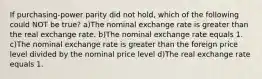 If purchasing-power parity did not hold, which of the following could NOT be true? a)The nominal exchange rate is greater than the real exchange rate. b)The nominal exchange rate equals 1. c)The nominal exchange rate is greater than the foreign price level divided by the nominal price level d)The real exchange rate equals 1.