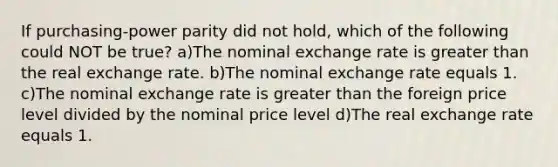 If purchasing-power parity did not hold, which of the following could NOT be true? a)The nominal exchange rate is greater than the real exchange rate. b)The nominal exchange rate equals 1. c)The nominal exchange rate is greater than the foreign price level divided by the nominal price level d)The real exchange rate equals 1.