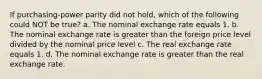 If purchasing-power parity did not hold, which of the following could NOT be true? a. The nominal exchange rate equals 1. b. The nominal exchange rate is greater than the foreign price level divided by the nominal price level c. The real exchange rate equals 1. d. The nominal exchange rate is greater than the real exchange rate.