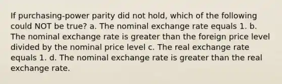 If purchasing-power parity did not hold, which of the following could NOT be true? a. The nominal exchange rate equals 1. b. The nominal exchange rate is <a href='https://www.questionai.com/knowledge/ktgHnBD4o3-greater-than' class='anchor-knowledge'>greater than</a> the foreign price level divided by the nominal price level c. The real exchange rate equals 1. d. The nominal exchange rate is greater than the real exchange rate.