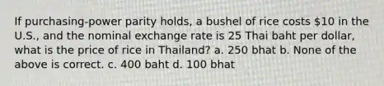 If purchasing-power parity holds, a bushel of rice costs 10 in the U.S., and the nominal exchange rate is 25 Thai baht per dollar, what is the price of rice in Thailand? a. 250 bhat b. None of the above is correct. c. 400 baht d. 100 bhat