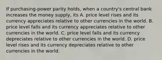 If purchasing-power parity holds, when a country's central bank increases the money supply, its A. price level rises and its currency appreciates relative to other currencies in the world. B. price level falls and its currency appreciates relative to other currencies in the world. C. price level falls and its currency depreciates relative to other currencies in the world. D. price level rises and its currency depreciates relative to other currencies in the world.