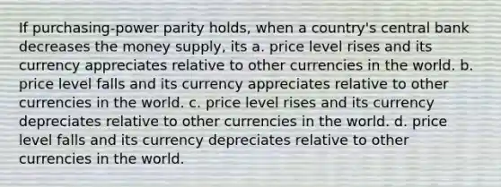 If purchasing-power parity holds, when a country's central bank decreases the money supply, its a. price level rises and its currency appreciates relative to other currencies in the world. b. price level falls and its currency appreciates relative to other currencies in the world. c. price level rises and its currency depreciates relative to other currencies in the world. d. price level falls and its currency depreciates relative to other currencies in the world.